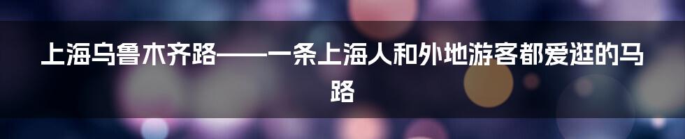 上海乌鲁木齐路——一条上海人和外地游客都爱逛的马路