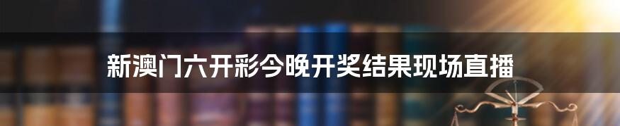 新澳门六开彩今晚开奖结果现场直播