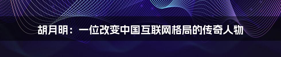 胡月明：一位改变中国互联网格局的传奇人物