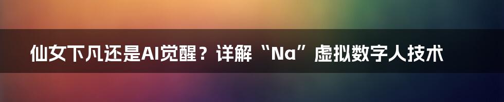 仙女下凡还是AI觉醒？详解“Na”虚拟数字人技术