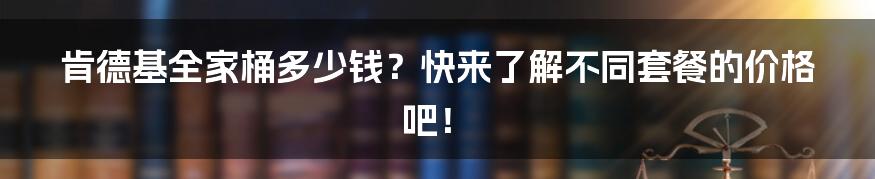 肯德基全家桶多少钱？快来了解不同套餐的价格吧！