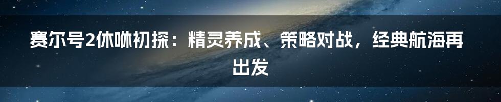 赛尔号2休咻初探：精灵养成、策略对战，经典航海再出发