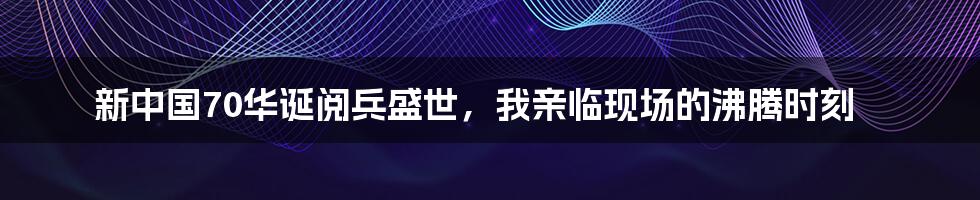 新中国70华诞阅兵盛世，我亲临现场的沸腾时刻