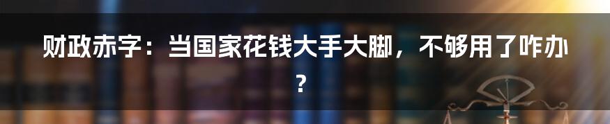 财政赤字：当国家花钱大手大脚，不够用了咋办？