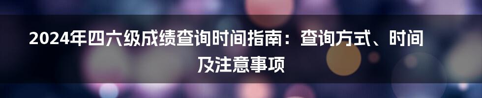 2024年四六级成绩查询时间指南：查询方式、时间及注意事项