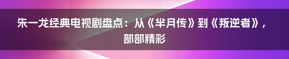 朱一龙经典电视剧盘点：从《芈月传》到《叛逆者》，部部精彩