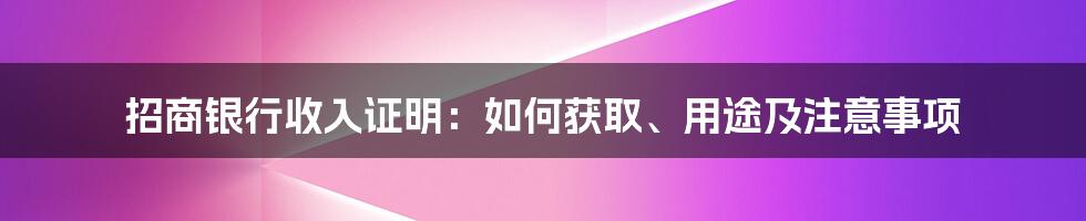 招商银行收入证明：如何获取、用途及注意事项