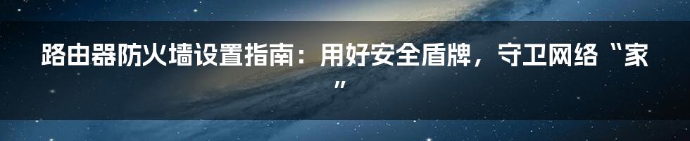 路由器防火墙设置指南：用好安全盾牌，守卫网络“家”