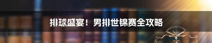 排球盛宴！男排世锦赛全攻略