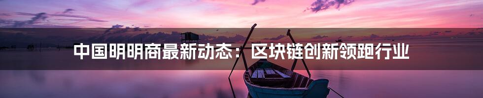 中国明明商最新动态：区块链创新领跑行业