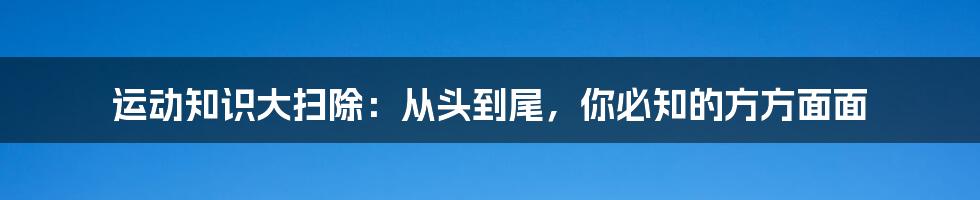 运动知识大扫除：从头到尾，你必知的方方面面