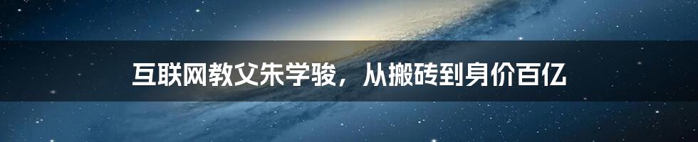 互联网教父朱学骏，从搬砖到身价百亿