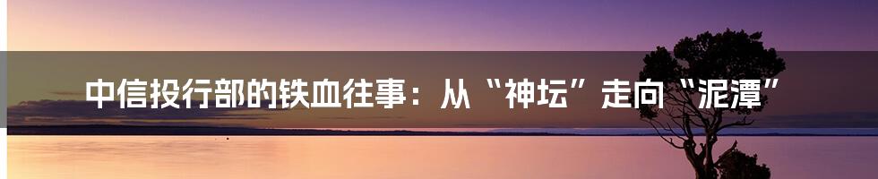 中信投行部的铁血往事：从“神坛”走向“泥潭”