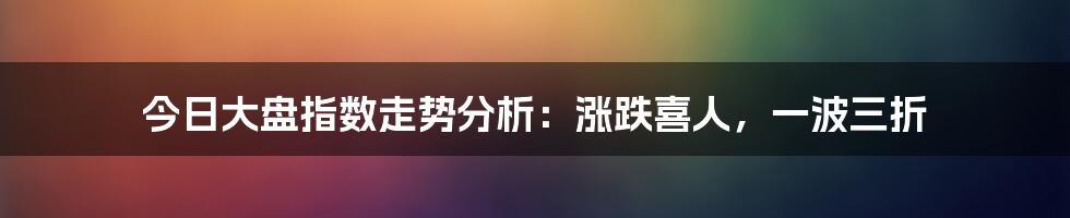 今日大盘指数走势分析：涨跌喜人，一波三折