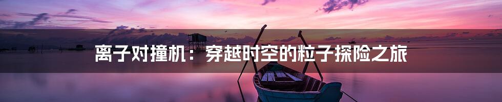 离子对撞机：穿越时空的粒子探险之旅