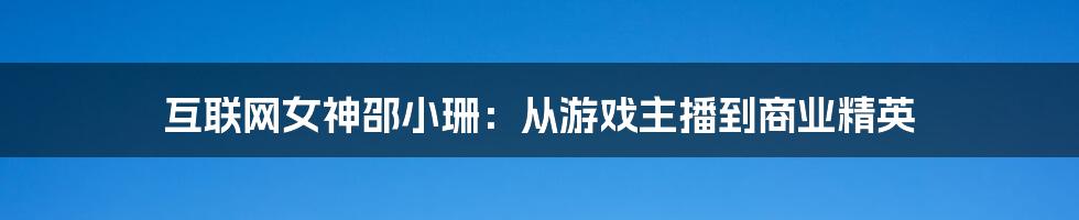 互联网女神邵小珊：从游戏主播到商业精英