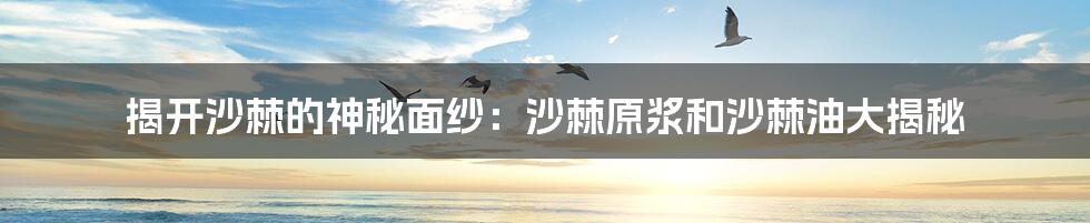 揭开沙棘的神秘面纱：沙棘原浆和沙棘油大揭秘