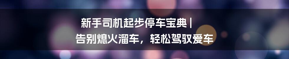 新手司机起步停车宝典 | 告别熄火溜车，轻松驾驭爱车