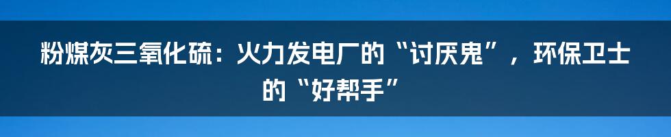 粉煤灰三氧化硫：火力发电厂的“讨厌鬼”，环保卫士的“好帮手”