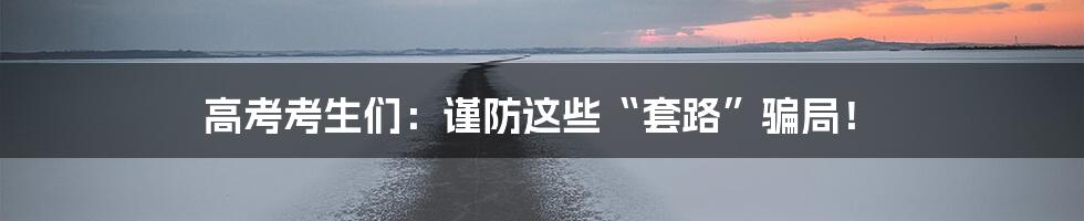 高考考生们：谨防这些“套路”骗局！