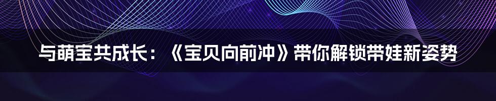 与萌宝共成长：《宝贝向前冲》带你解锁带娃新姿势