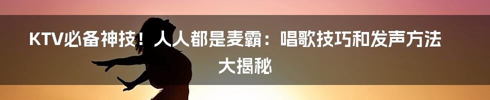 KTV必备神技！人人都是麦霸：唱歌技巧和发声方法大揭秘