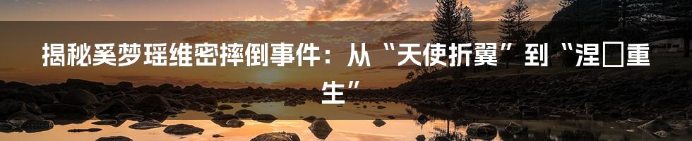 揭秘奚梦瑶维密摔倒事件：从“天使折翼”到“涅槃重生”