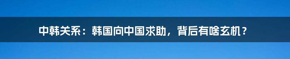 中韩关系：韩国向中国求助，背后有啥玄机？