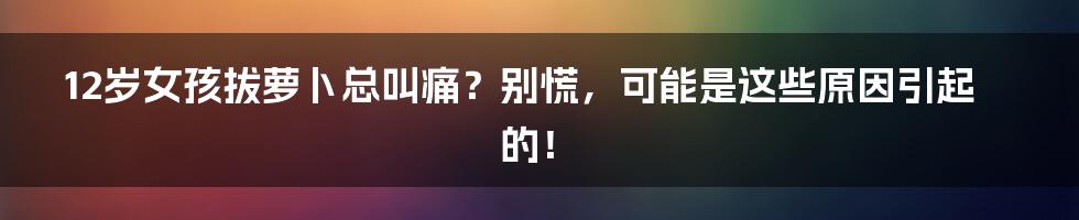 12岁女孩拔萝卜总叫痛？别慌，可能是这些原因引起的！