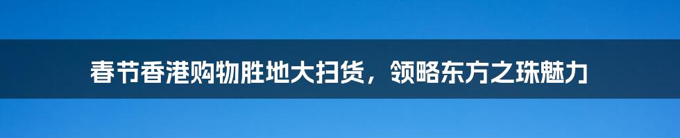 春节香港购物胜地大扫货，领略东方之珠魅力