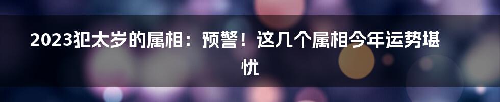 2023犯太岁的属相：预警！这几个属相今年运势堪忧