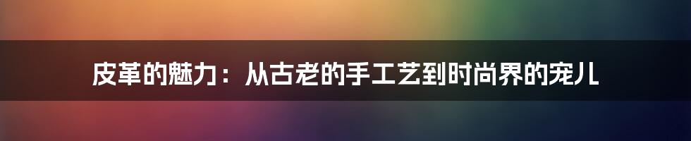 皮革的魅力：从古老的手工艺到时尚界的宠儿