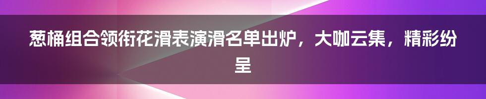 葱桶组合领衔花滑表演滑名单出炉，大咖云集，精彩纷呈