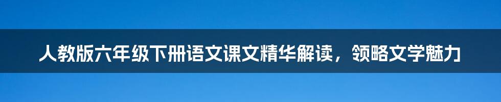 人教版六年级下册语文课文精华解读，领略文学魅力