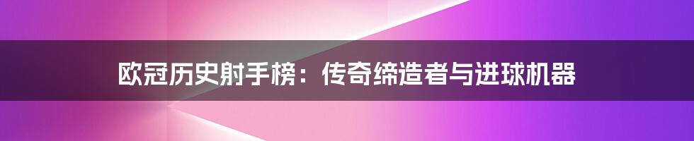 欧冠历史射手榜：传奇缔造者与进球机器