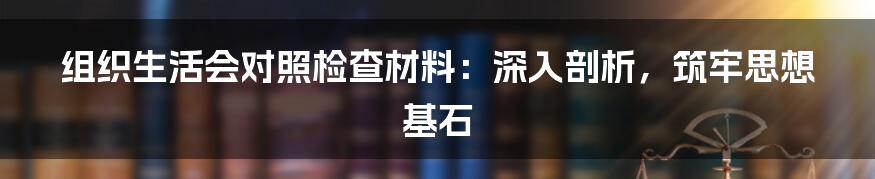 组织生活会对照检查材料：深入剖析，筑牢思想基石