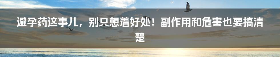 避孕药这事儿，别只想着好处！副作用和危害也要搞清楚