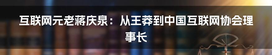 互联网元老蒋庆泉：从王莽到中国互联网协会理事长