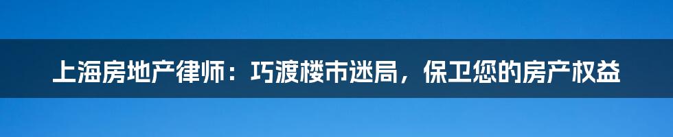 上海房地产律师：巧渡楼市迷局，保卫您的房产权益