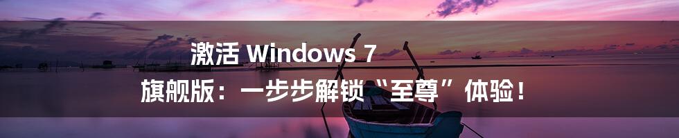 激活 Windows 7 旗舰版：一步步解锁“至尊”体验！