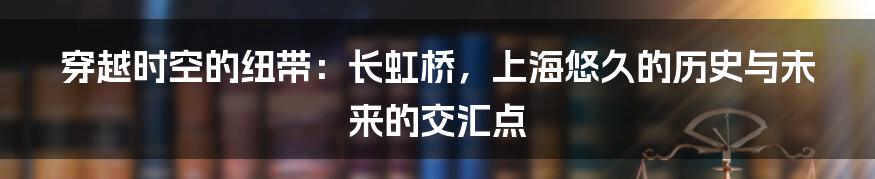 穿越时空的纽带：长虹桥，上海悠久的历史与未来的交汇点