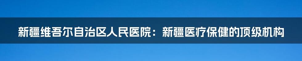 新疆维吾尔自治区人民医院：新疆医疗保健的顶级机构