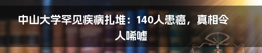 中山大学罕见疾病扎堆：140人患癌，真相令人唏嘘