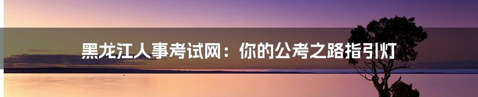 黑龙江人事考试网：你的公考之路指引灯