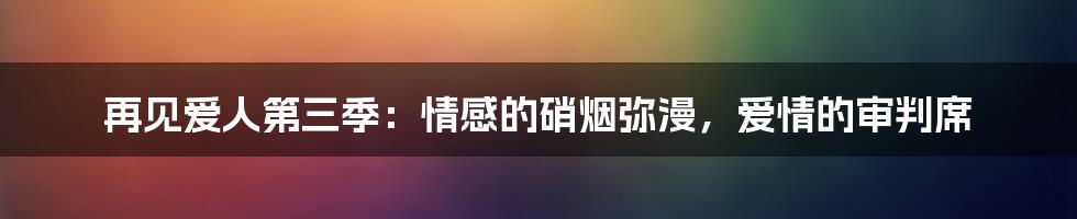 再见爱人第三季：情感的硝烟弥漫，爱情的审判席