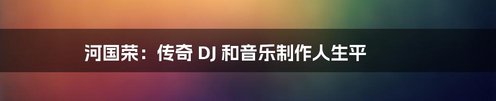 河国荣：传奇 DJ 和音乐制作人生平