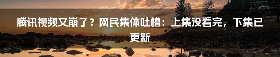 腾讯视频又崩了？网民集体吐槽：上集没看完，下集已更新