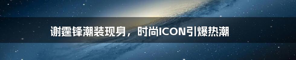 谢霆锋潮装现身，时尚ICON引爆热潮