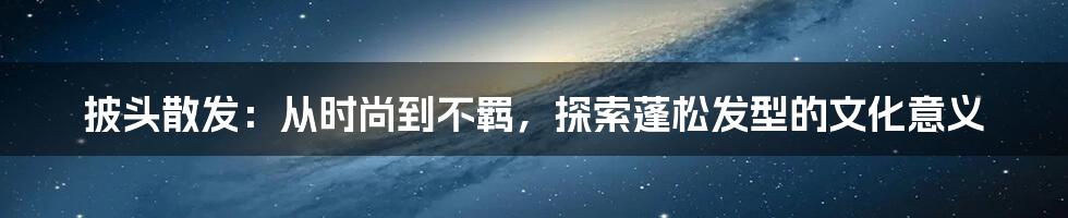 披头散发：从时尚到不羁，探索蓬松发型的文化意义