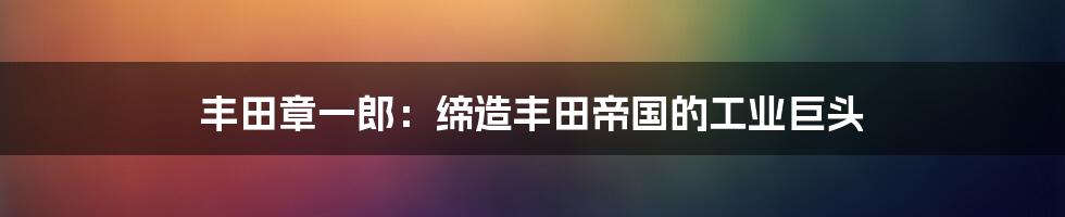 丰田章一郎：缔造丰田帝国的工业巨头